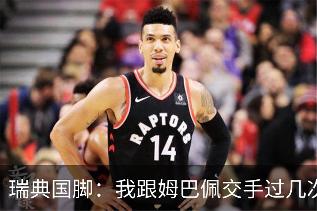 瑞典国脚：我跟姆巴佩交手过几次，对于防守他已经有一点心得